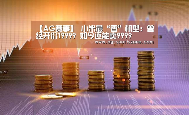 【AG赛事】
小米最“香”机型:曾经开价19999 如今还能卖9999(图2) AG足球